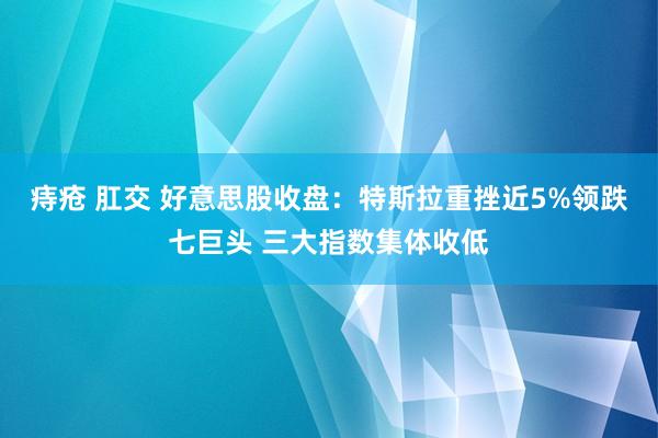 痔疮 肛交 好意思股收盘：特斯拉重挫近5%领跌七巨头 三大指数集体收低