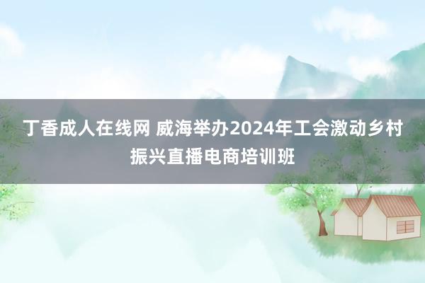 丁香成人在线网 威海举办2024年工会激动乡村振兴直播电商培训班