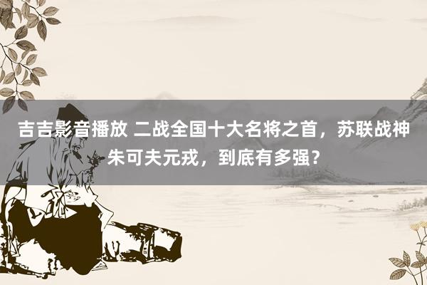 吉吉影音播放 二战全国十大名将之首，苏联战神朱可夫元戎，到底有多强？