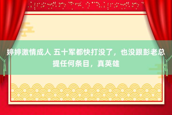 婷婷激情成人 五十军都快打没了，也没跟彭老总提任何条目，真英雄