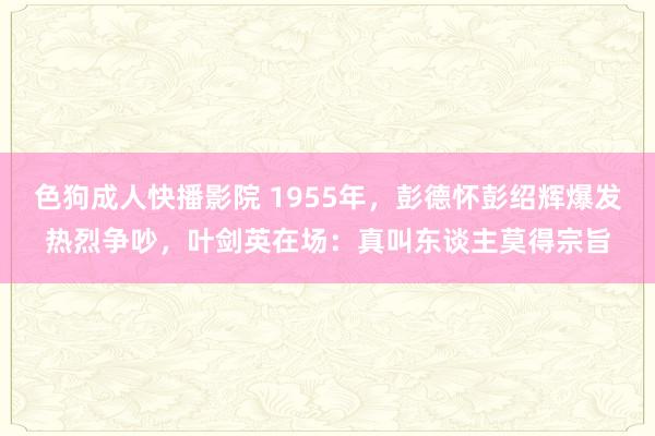 色狗成人快播影院 1955年，彭德怀彭绍辉爆发热烈争吵，叶剑英在场：真叫东谈主莫得宗旨