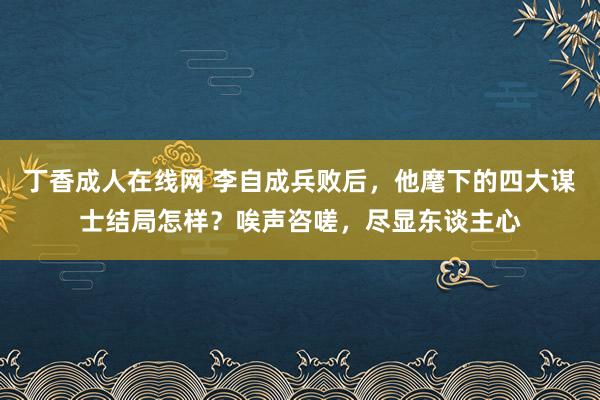 丁香成人在线网 李自成兵败后，他麾下的四大谋士结局怎样？唉声咨嗟，尽显东谈主心