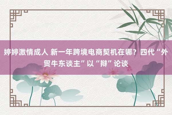 婷婷激情成人 新一年跨境电商契机在哪？四代“外贸牛东谈主”以“辩”论谈