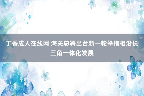 丁香成人在线网 海关总署出台新一轮举措相沿长三角一体化发展