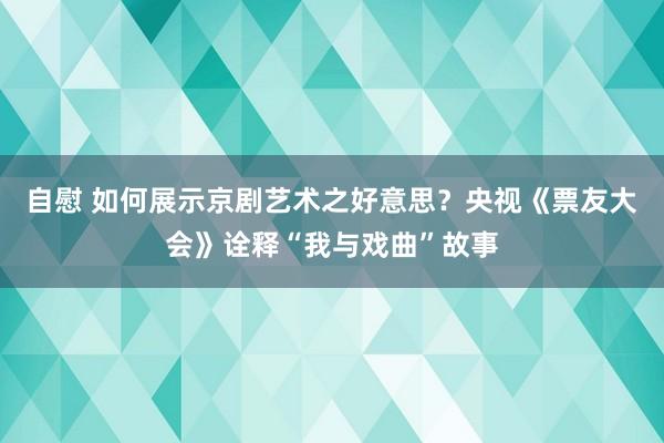 自慰 如何展示京剧艺术之好意思？央视《票友大会》诠释“我与戏曲”故事