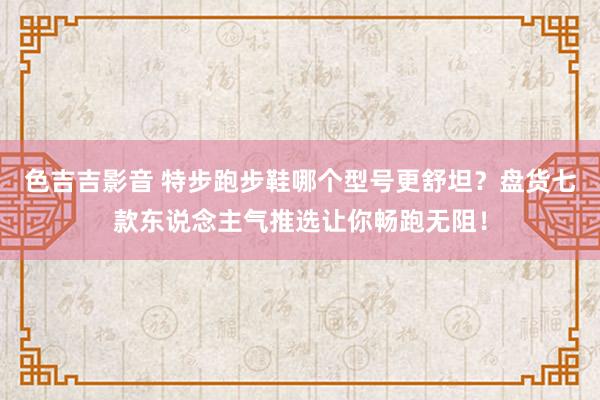 色吉吉影音 特步跑步鞋哪个型号更舒坦？盘货七款东说念主气推选让你畅跑无阻！