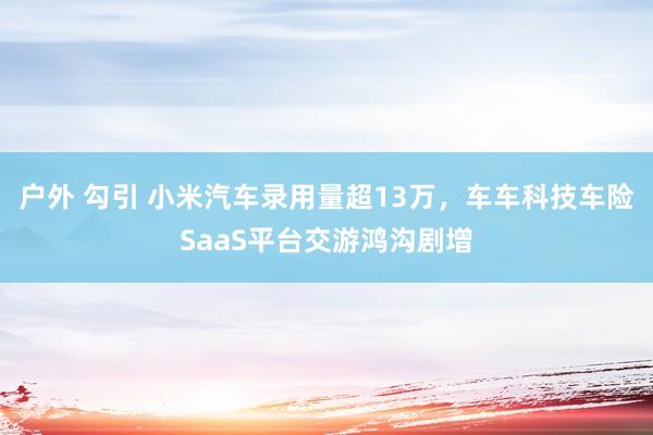 户外 勾引 小米汽车录用量超13万，车车科技车险SaaS平台交游鸿沟剧增