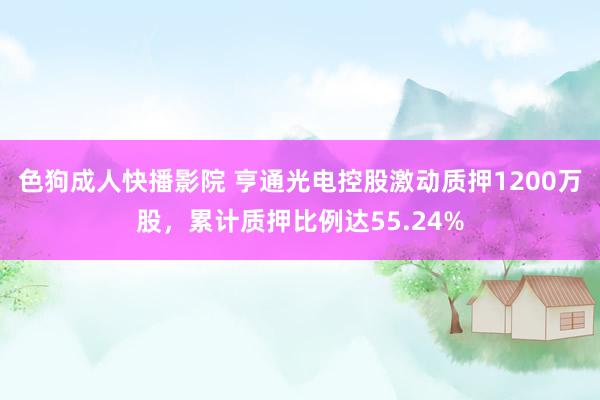 色狗成人快播影院 亨通光电控股激动质押1200万股，累计质押比例达55.24%