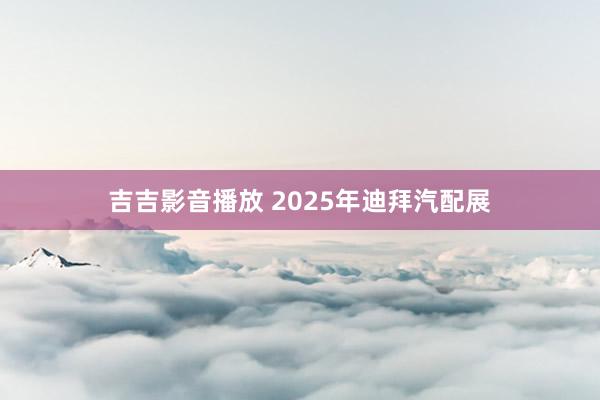 吉吉影音播放 2025年迪拜汽配展