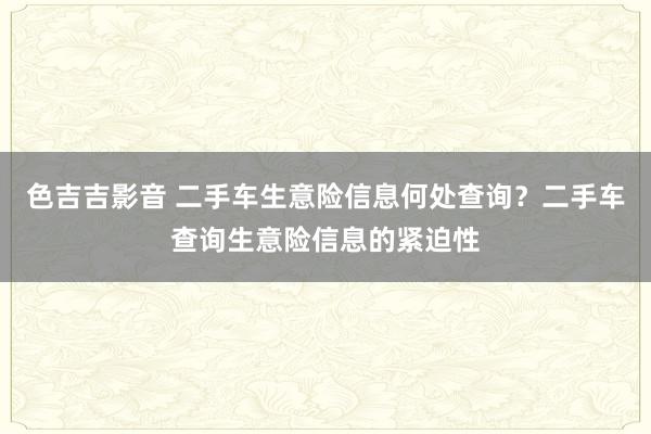 色吉吉影音 二手车生意险信息何处查询？二手车查询生意险信息的紧迫性