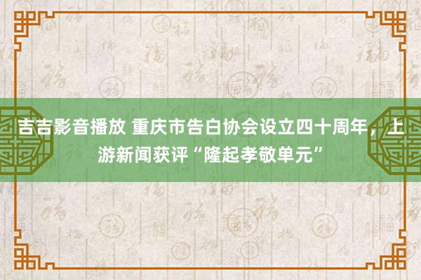 吉吉影音播放 重庆市告白协会设立四十周年，上游新闻获评“隆起孝敬单元”