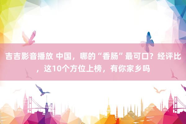 吉吉影音播放 中国，哪的“香肠”最可口？经评比，这10个方位上榜，有你家乡吗