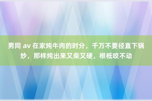 男同 av 在家炖牛肉的时分，千万不要径直下锅炒，那样炖出来又柴又硬，根柢咬不动