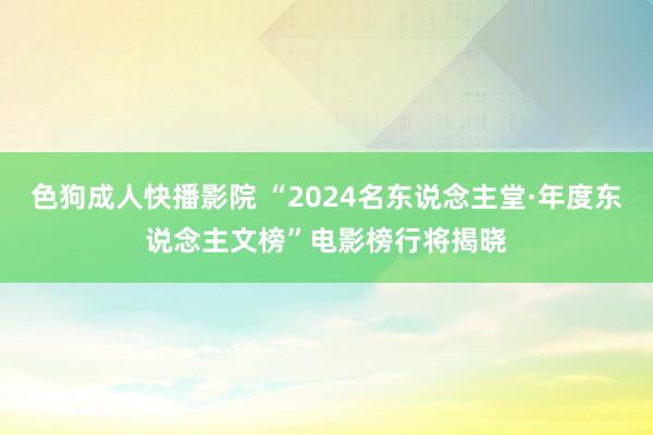 色狗成人快播影院 “2024名东说念主堂·年度东说念主文榜”电影榜行将揭晓