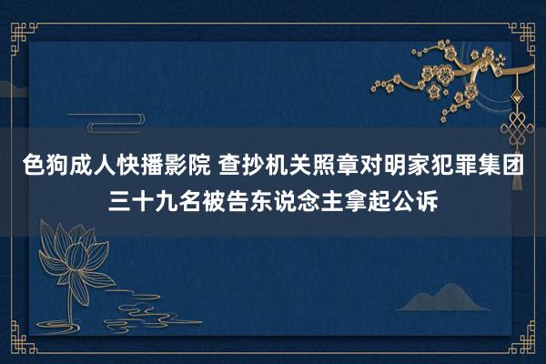 色狗成人快播影院 查抄机关照章对明家犯罪集团三十九名被告东说念主拿起公诉