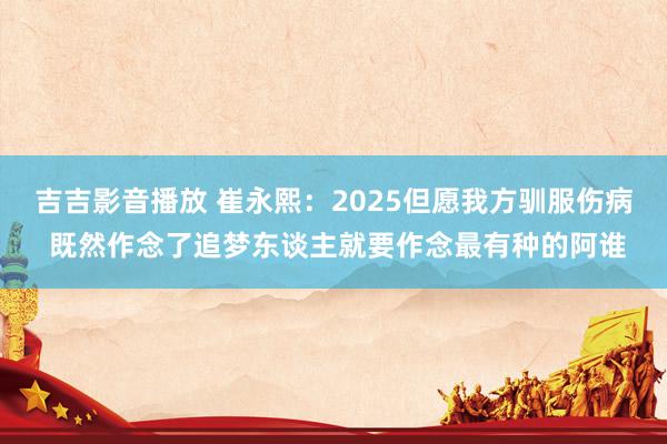 吉吉影音播放 崔永熙：2025但愿我方驯服伤病 既然作念了追梦东谈主就要作念最有种的阿谁