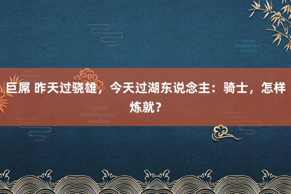 巨屌 昨天过骁雄，今天过湖东说念主：骑士，怎样炼就？