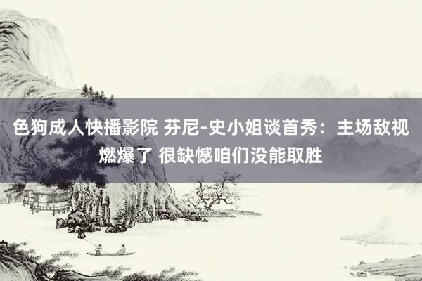 色狗成人快播影院 芬尼-史小姐谈首秀：主场敌视燃爆了 很缺憾咱们没能取胜