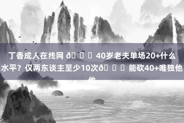 丁香成人在线网 😍40岁老夫单场20+什么水平？仅两东谈主至少10次😜能砍40+唯独他