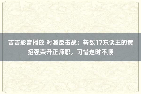 吉吉影音播放 对越反击战：斩敌17东谈主的黄招强荣升正师职，可惜走时不顺