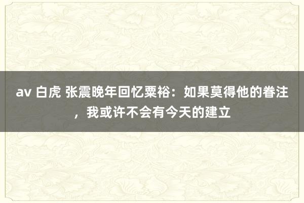 av 白虎 张震晚年回忆粟裕：如果莫得他的眷注，我或许不会有今天的建立