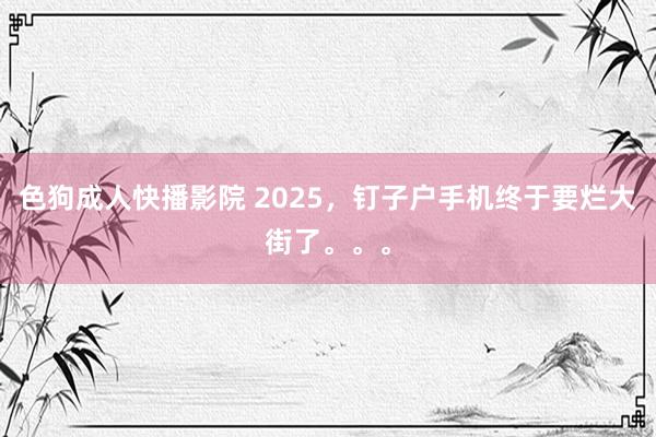 色狗成人快播影院 2025，钉子户手机终于要烂大街了。。。