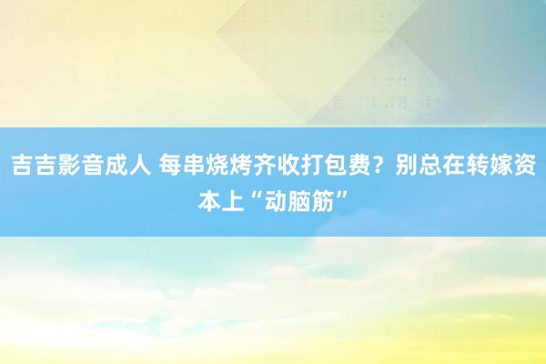 吉吉影音成人 每串烧烤齐收打包费？别总在转嫁资本上“动脑筋”