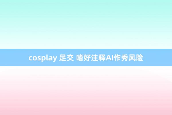 cosplay 足交 嗜好注释AI作秀风险