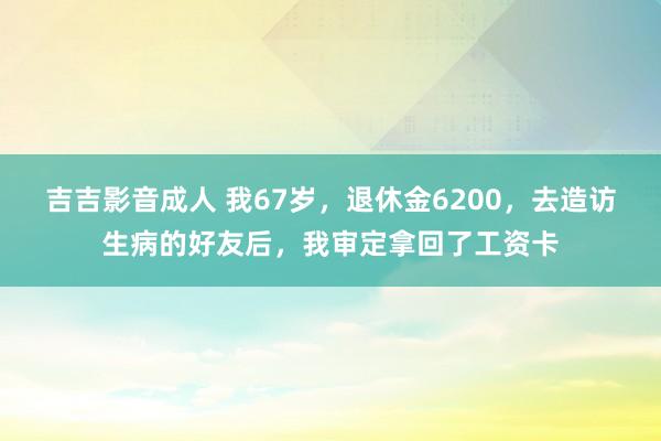 吉吉影音成人 我67岁，退休金6200，去造访生病的好友后，我审定拿回了工资卡