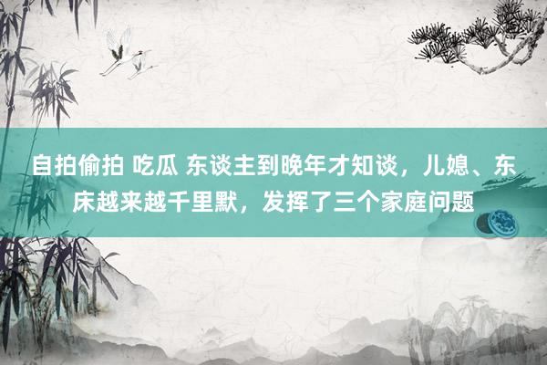 自拍偷拍 吃瓜 东谈主到晚年才知谈，儿媳、东床越来越千里默，发挥了三个家庭问题