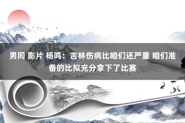 男同 影片 杨鸣：吉林伤病比咱们还严重 咱们准备的比拟充分拿下了比赛