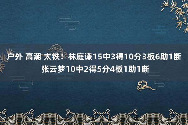 户外 高潮 太铁！林庭谦15中3得10分3板6助1断 张云梦10中2得5分4板1助1断