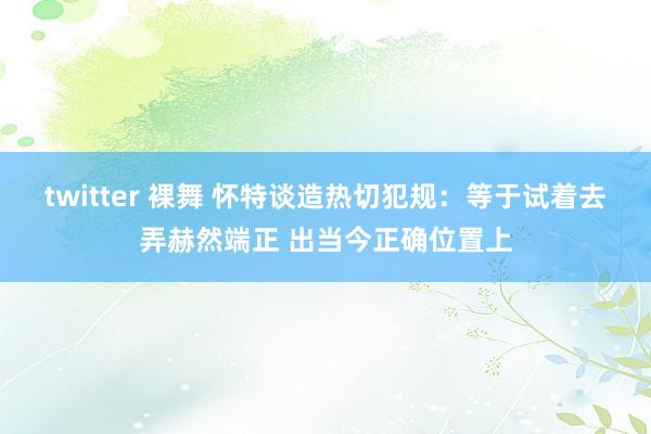 twitter 裸舞 怀特谈造热切犯规：等于试着去弄赫然端正 出当今正确位置上