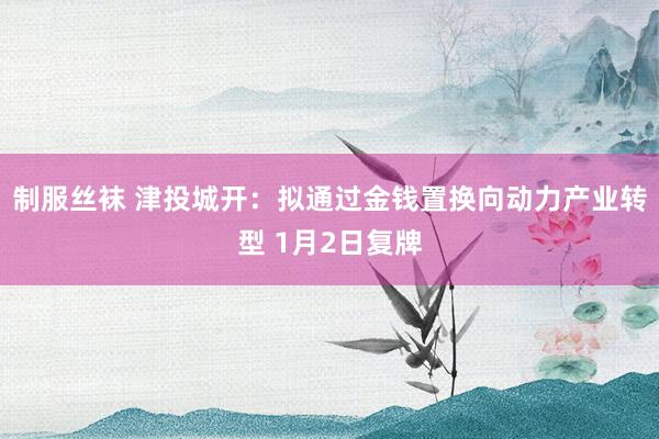 制服丝袜 津投城开：拟通过金钱置换向动力产业转型 1月2日复牌