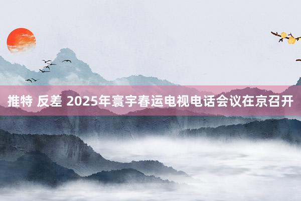 推特 反差 2025年寰宇春运电视电话会议在京召开