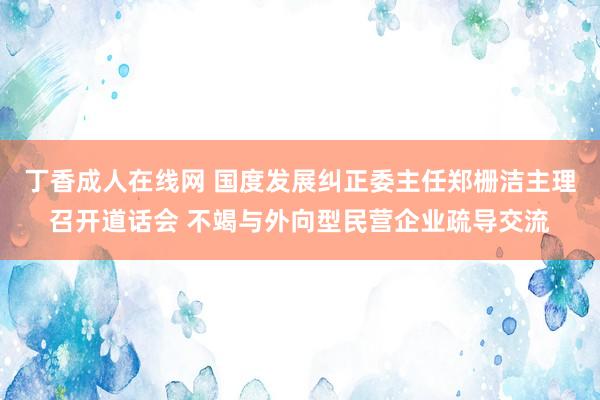 丁香成人在线网 国度发展纠正委主任郑栅洁主理召开道话会 不竭与外向型民营企业疏导交流