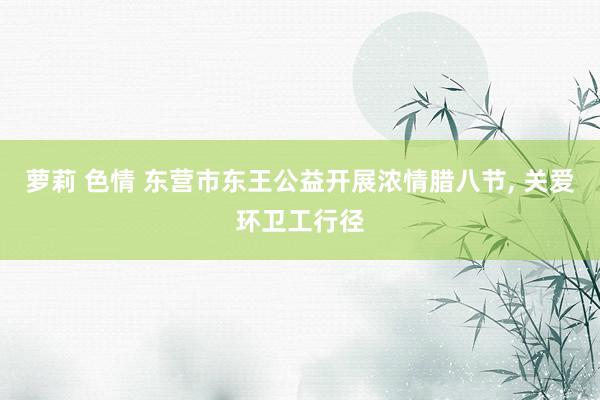 萝莉 色情 东营市东王公益开展浓情腊八节， 关爱环卫工行径