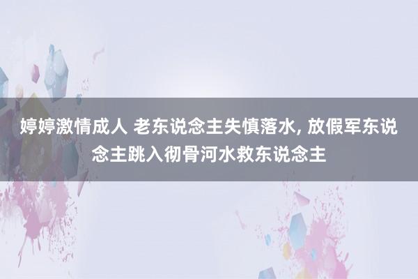 婷婷激情成人 老东说念主失慎落水， 放假军东说念主跳入彻骨河水救东说念主