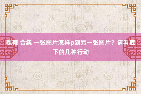 裸舞 合集 一张图片怎样p到另一张图片？请看底下的几种行动