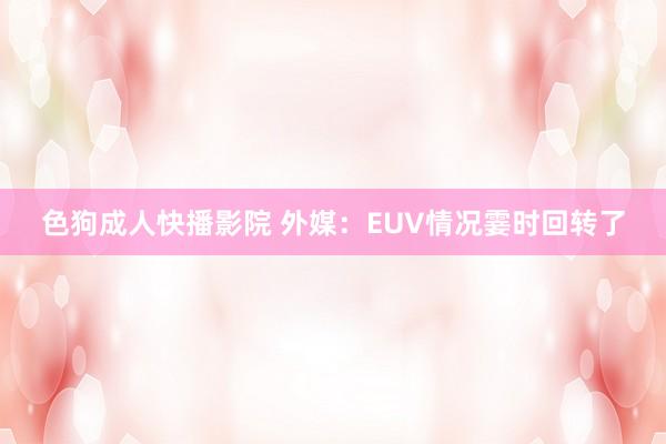 色狗成人快播影院 外媒：EUV情况霎时回转了