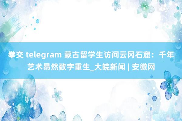 拳交 telegram 蒙古留学生访问云冈石窟：千年艺术昂然数字重生_大皖新闻 | 安徽网