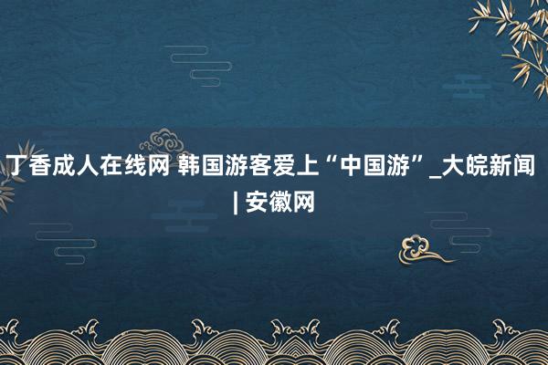 丁香成人在线网 韩国游客爱上“中国游”_大皖新闻 | 安徽网