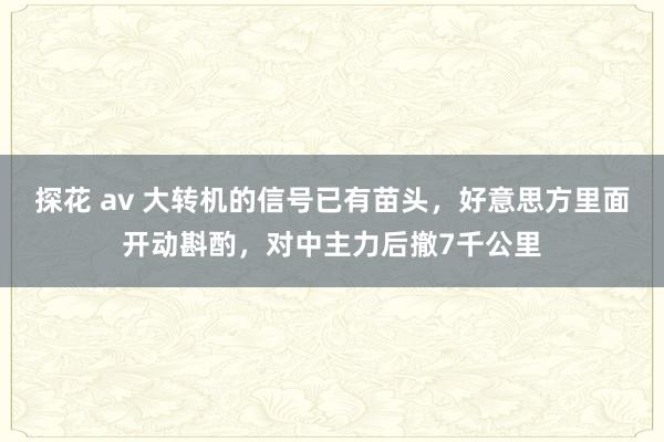 探花 av 大转机的信号已有苗头，好意思方里面开动斟酌，对中主力后撤7千公里