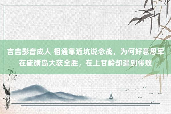 吉吉影音成人 相通靠近坑说念战，为何好意思军在硫磺岛大获全胜，在上甘岭却遇到惨败