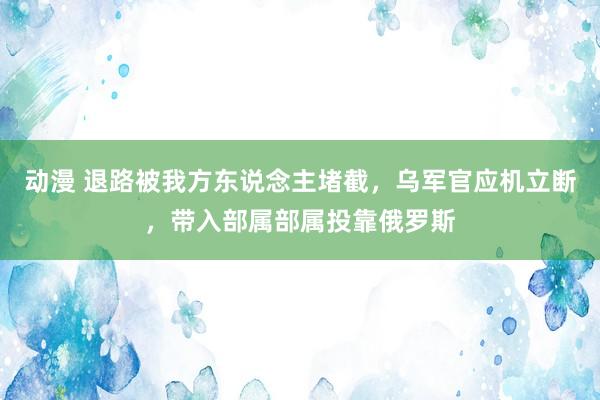 动漫 退路被我方东说念主堵截，乌军官应机立断，带入部属部属投靠俄罗斯