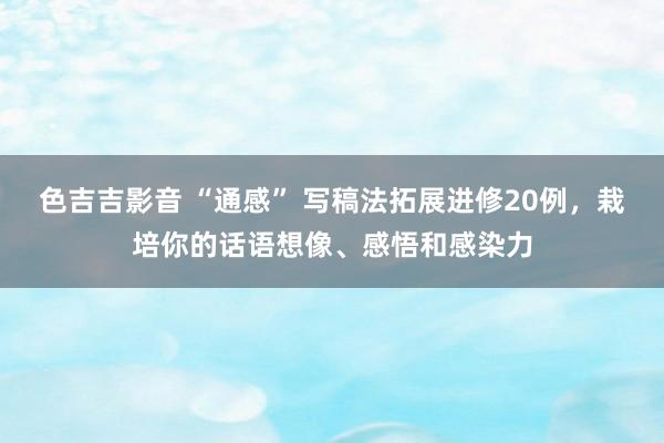 色吉吉影音 “通感” 写稿法拓展进修20例，栽培你的话语想像、感悟和感染力