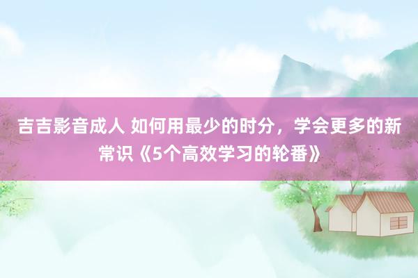 吉吉影音成人 如何用最少的时分，学会更多的新常识《5个高效学习的轮番》