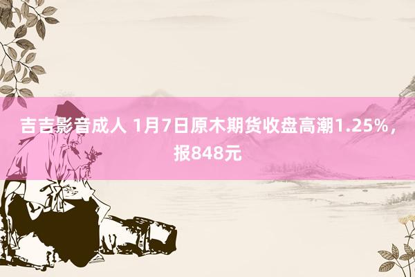 吉吉影音成人 1月7日原木期货收盘高潮1.25%，报848元