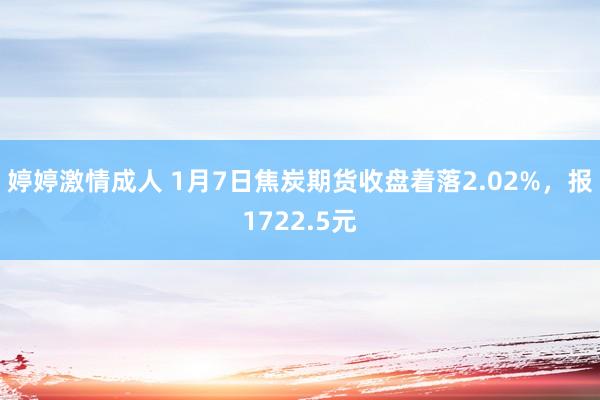 婷婷激情成人 1月7日焦炭期货收盘着落2.02%，报1722.5元