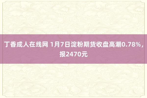 丁香成人在线网 1月7日淀粉期货收盘高潮0.78%，报2470元